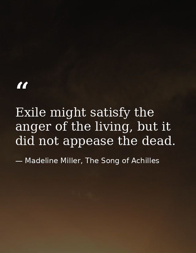 Exile might satisfy the anger of the living, but it did not appease the dead. — Madeline Miller, The Song of Achilles