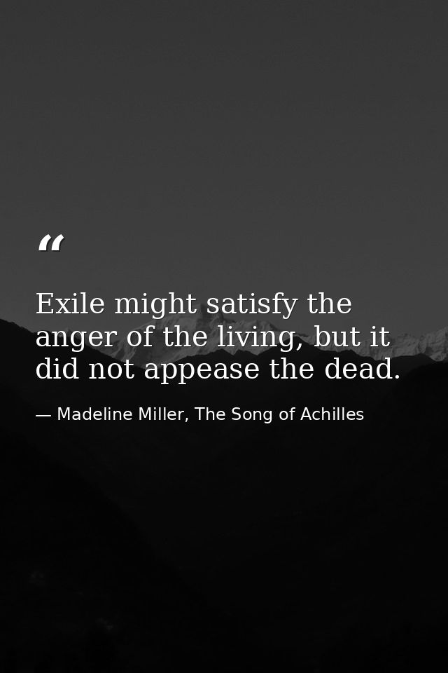 Exile might satisfy the anger of the living, but it did not appease the dead. — Madeline Miller, The Song of Achilles