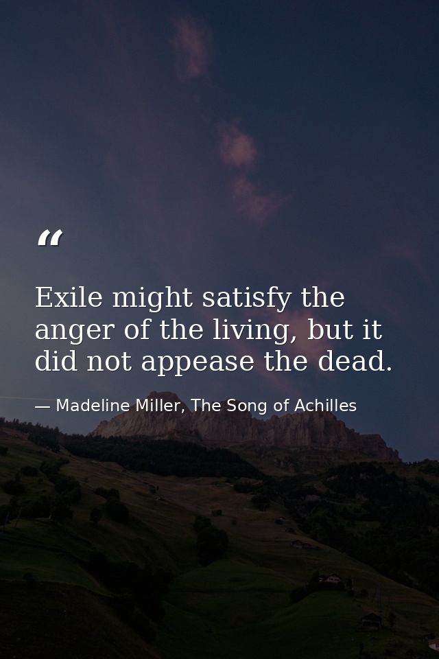 Exile might satisfy the anger of the living, but it did not appease the dead. — Madeline Miller, The Song of Achilles
