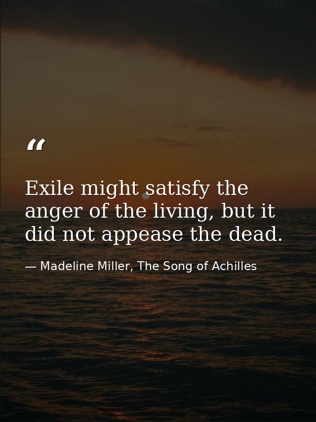 Exile might satisfy the anger of the living, but it did not appease the dead. — Madeline Miller, The Song of Achilles
