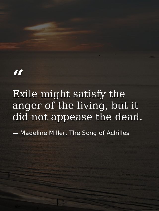 Exile might satisfy the anger of the living, but it did not appease the dead. — Madeline Miller, The Song of Achilles