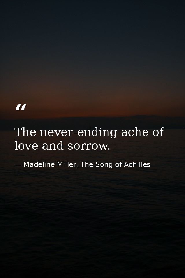 The never-ending ache of love and sorrow. — Madeline Miller, The Song of Achilles