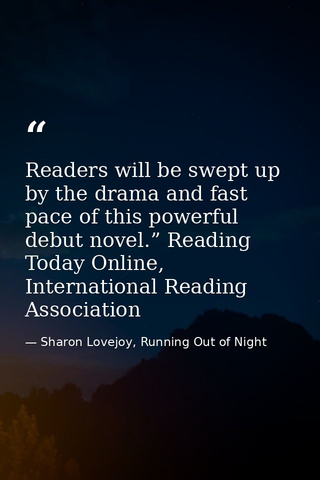 Readers will be swept up by the drama and fast pace of this powerful debut novel.” Reading Today Online, International R — Sharon Lovejoy, Running Out of Night