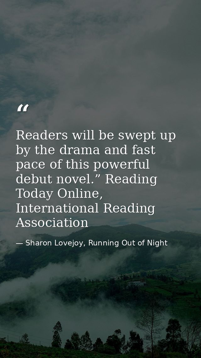 Readers will be swept up by the drama and fast pace of this powerful debut novel.” Reading Today Online, International R — Sharon Lovejoy, Running Out of Night