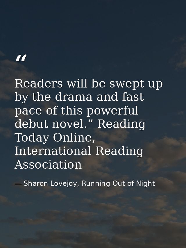 Readers will be swept up by the drama and fast pace of this powerful debut novel.” Reading Today Online, International R — Sharon Lovejoy, Running Out of Night
