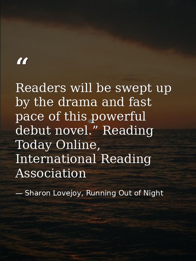 Readers will be swept up by the drama and fast pace of this powerful debut novel.” Reading Today Online, International R — Sharon Lovejoy, Running Out of Night