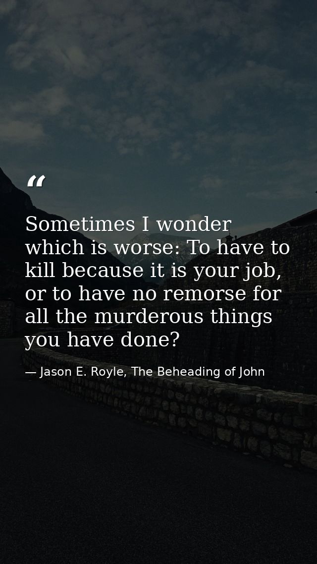 Sometimes I wonder which is worse: To have to kill because it is your job, or to have no remorse for all the murderous t — Jason E. Royle, The Beheading of John