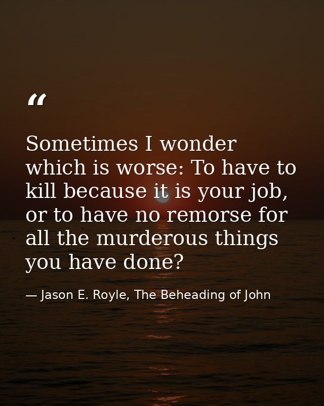 Sometimes I wonder which is worse: To have to kill because it is your job, or to have no remorse for all the murderous t — Jason E. Royle, The Beheading of John