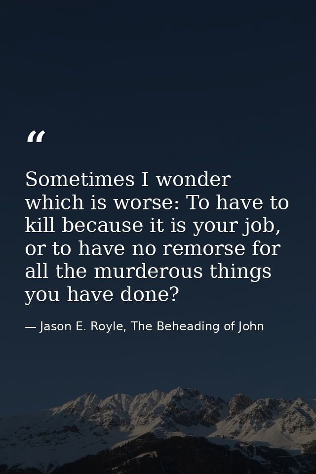 Sometimes I wonder which is worse: To have to kill because it is your job, or to have no remorse for all the murderous t — Jason E. Royle, The Beheading of John