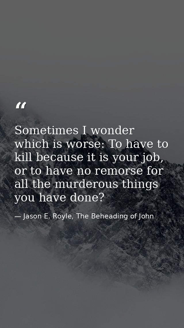 Sometimes I wonder which is worse: To have to kill because it is your job, or to have no remorse for all the murderous t — Jason E. Royle, The Beheading of John