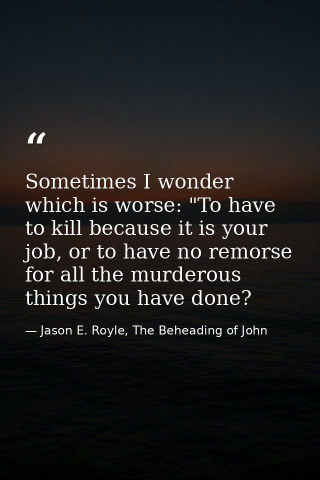 Sometimes I wonder which is worse: "To have to kill because it is your job, or to have no remorse for all the murderous  — Jason E. Royle, The Beheading of John
