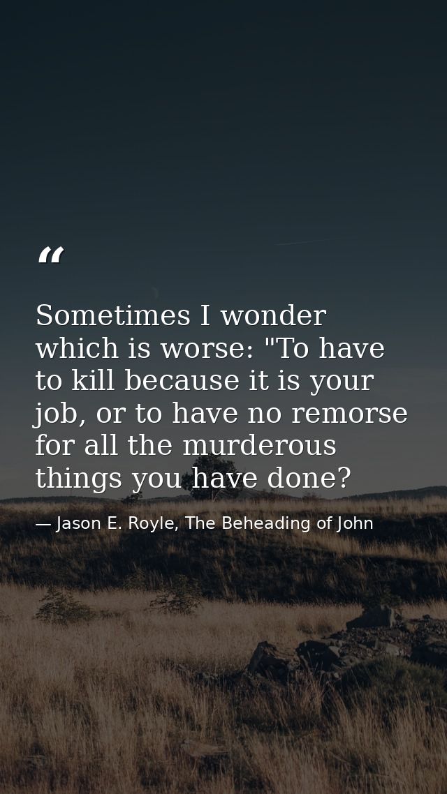 Sometimes I wonder which is worse: "To have to kill because it is your job, or to have no remorse for all the murderous  — Jason E. Royle, The Beheading of John