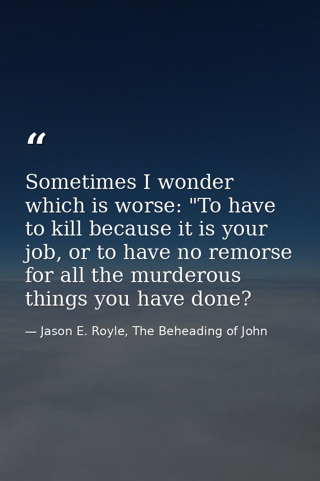 Sometimes I wonder which is worse: "To have to kill because it is your job, or to have no remorse for all the murderous  — Jason E. Royle, The Beheading of John