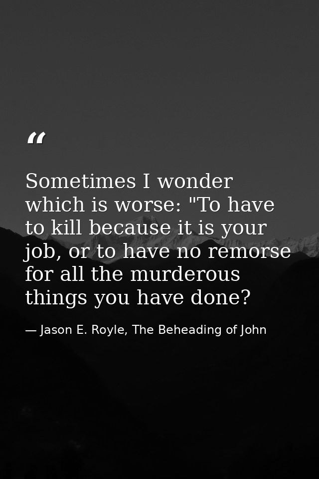 Sometimes I wonder which is worse: "To have to kill because it is your job, or to have no remorse for all the murderous  — Jason E. Royle, The Beheading of John