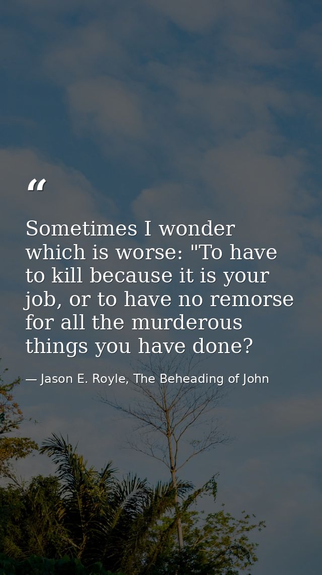 Sometimes I wonder which is worse: "To have to kill because it is your job, or to have no remorse for all the murderous  — Jason E. Royle, The Beheading of John
