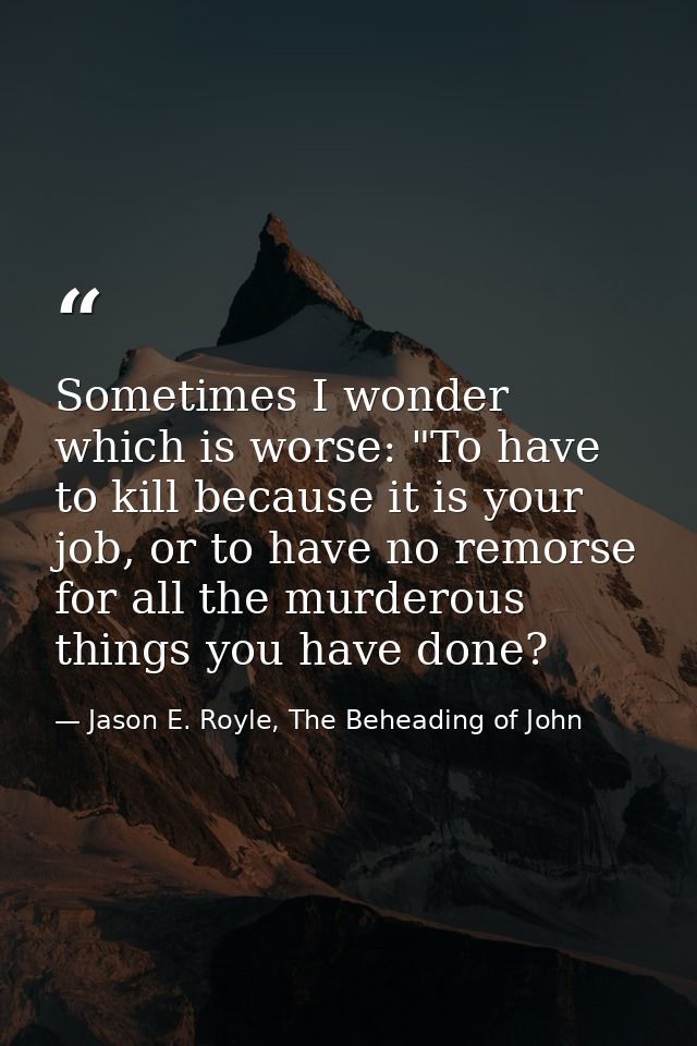 Sometimes I wonder which is worse: "To have to kill because it is your job, or to have no remorse for all the murderous  — Jason E. Royle, The Beheading of John