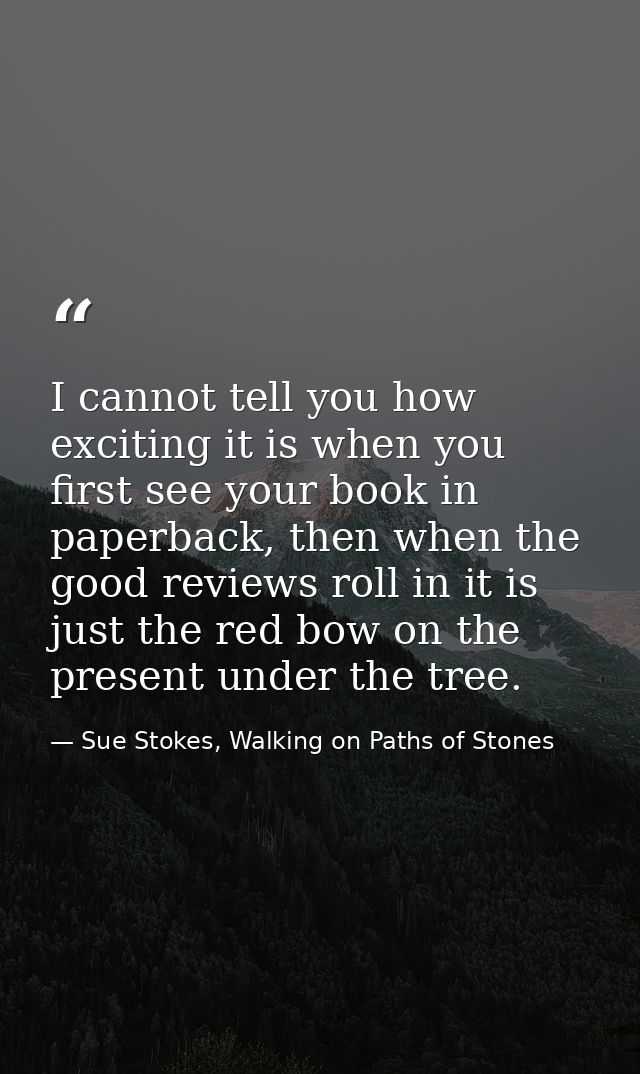 I cannot tell you how exciting it is when you first see your book in paperback, then when the good reviews roll in it is — Sue Stokes, Walking on Paths of Stones