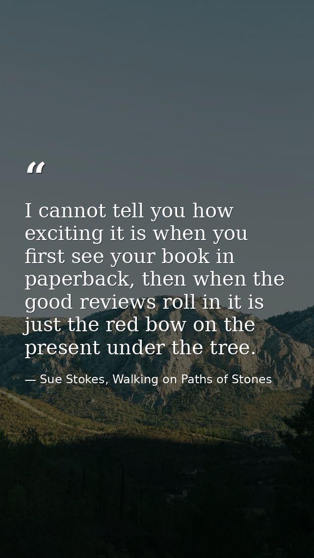 I cannot tell you how exciting it is when you first see your book in paperback, then when the good reviews roll in it is — Sue Stokes, Walking on Paths of Stones