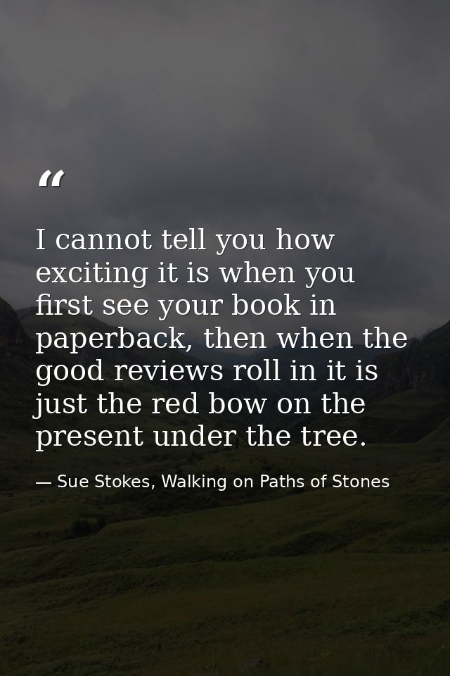 I cannot tell you how exciting it is when you first see your book in paperback, then when the good reviews roll in it is — Sue Stokes, Walking on Paths of Stones