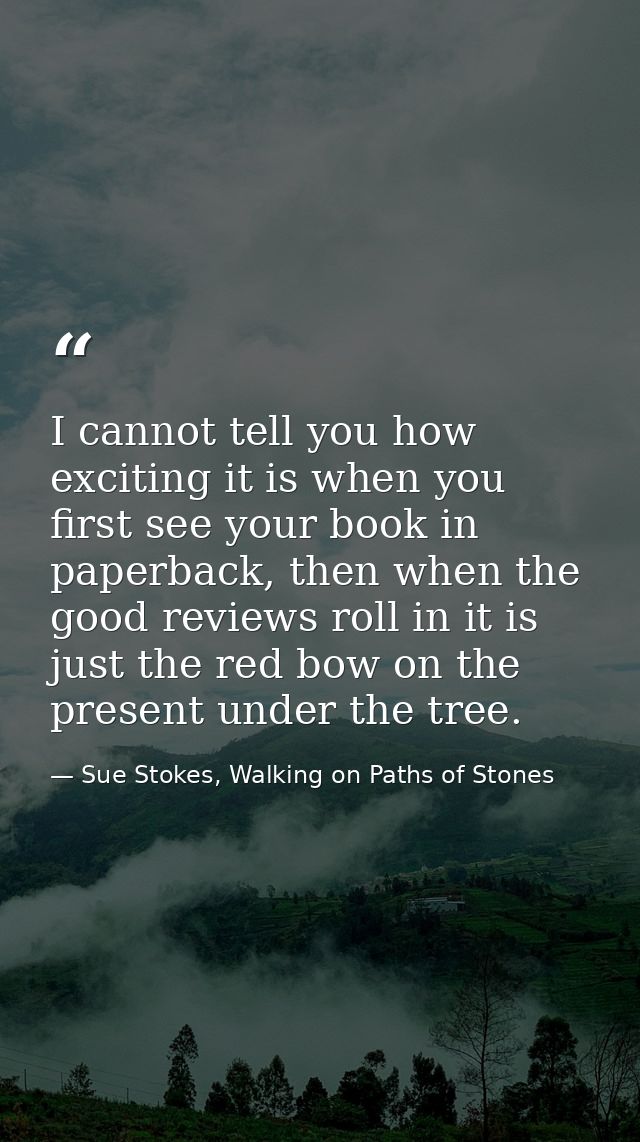 I cannot tell you how exciting it is when you first see your book in paperback, then when the good reviews roll in it is — Sue Stokes, Walking on Paths of Stones