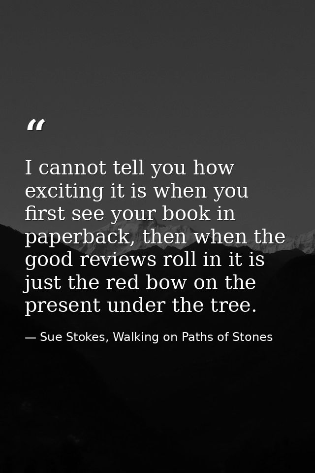 I cannot tell you how exciting it is when you first see your book in paperback, then when the good reviews roll in it is — Sue Stokes, Walking on Paths of Stones