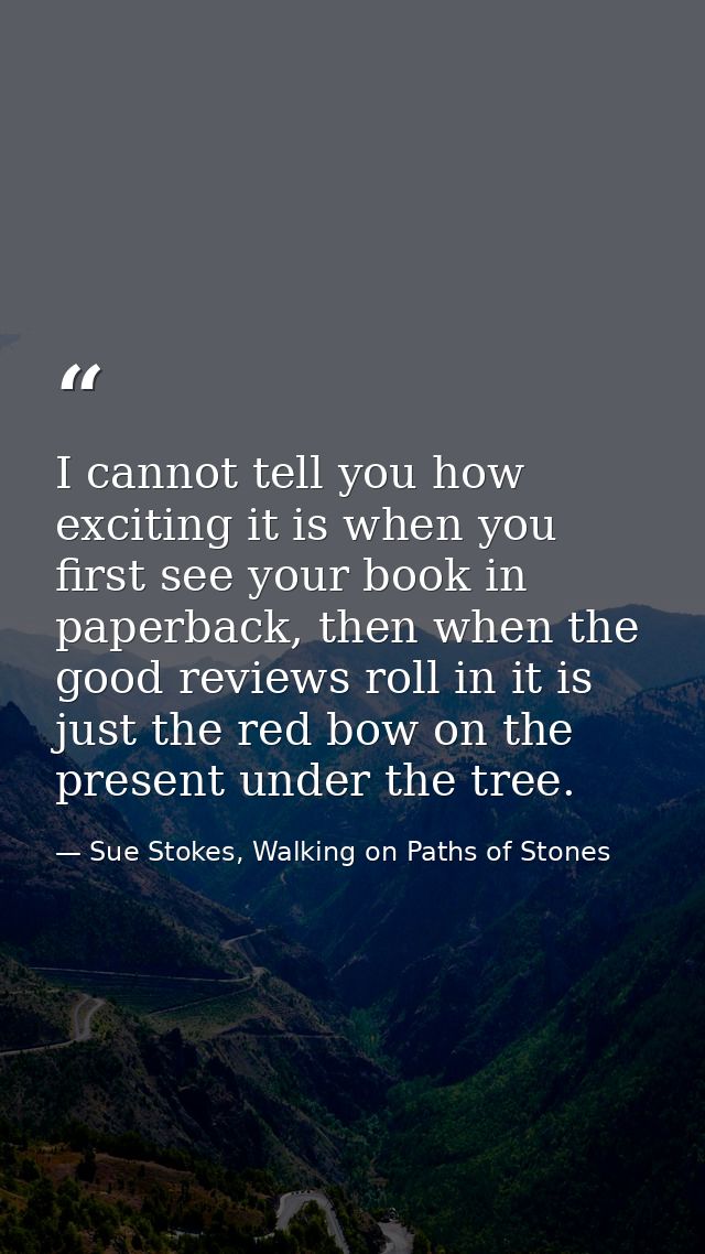 I cannot tell you how exciting it is when you first see your book in paperback, then when the good reviews roll in it is — Sue Stokes, Walking on Paths of Stones