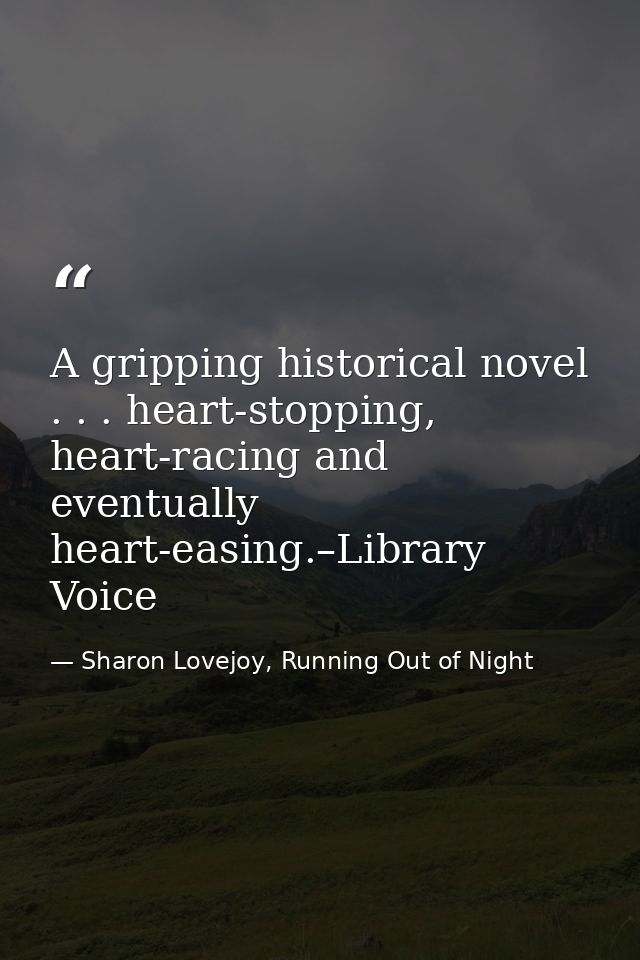 A gripping historical novel . . . heart-stopping, heart-racing and eventually heart-easing.–Library Voice — Sharon Lovejoy, Running Out of Night