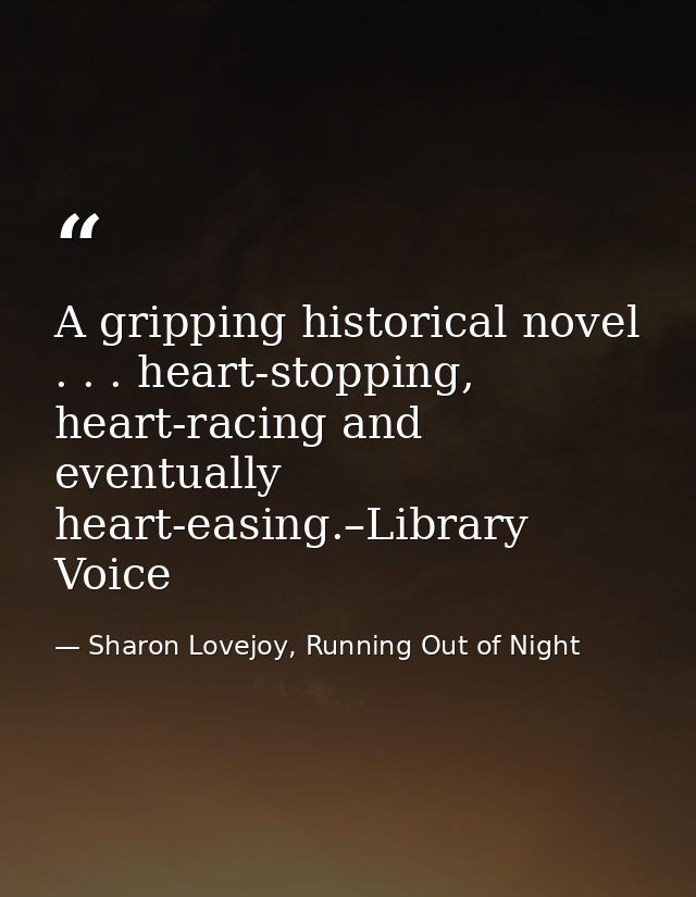 A gripping historical novel . . . heart-stopping, heart-racing and eventually heart-easing.–Library Voice — Sharon Lovejoy, Running Out of Night
