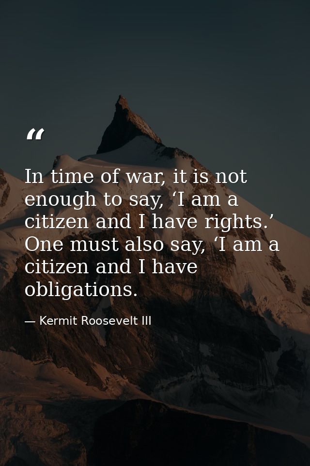 In time of war, it is not enough to say, ‘I am a citizen and I have rights.’ One must also say, ‘I am a citizen and I ha — Kermit Roosevelt III