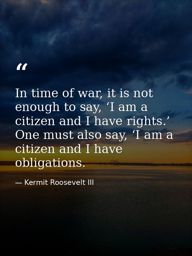In time of war, it is not enough to say, ‘I am a citizen and I have rights.’ One must also say, ‘I am a citizen and I ha — Kermit Roosevelt III
