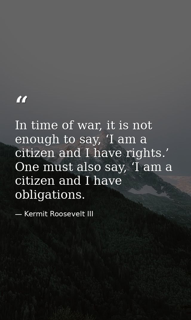 In time of war, it is not enough to say, ‘I am a citizen and I have rights.’ One must also say, ‘I am a citizen and I ha — Kermit Roosevelt III