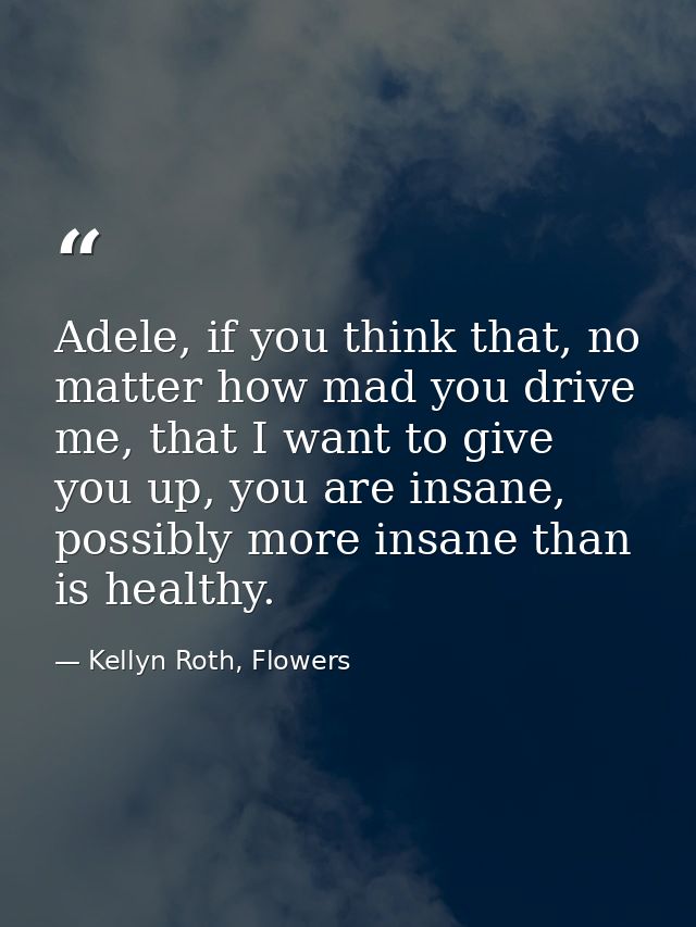 Adele, if you think that, no matter how mad you drive me, that I want to give you up, you are insane, possibly more insa — Kellyn Roth, Flowers