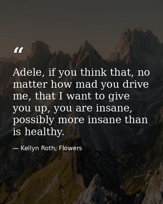 Adele, if you think that, no matter how mad you drive me, that I want to give you up, you are insane, possibly more insa — Kellyn Roth, Flowers