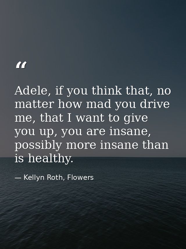 Adele, if you think that, no matter how mad you drive me, that I want to give you up, you are insane, possibly more insa — Kellyn Roth, Flowers