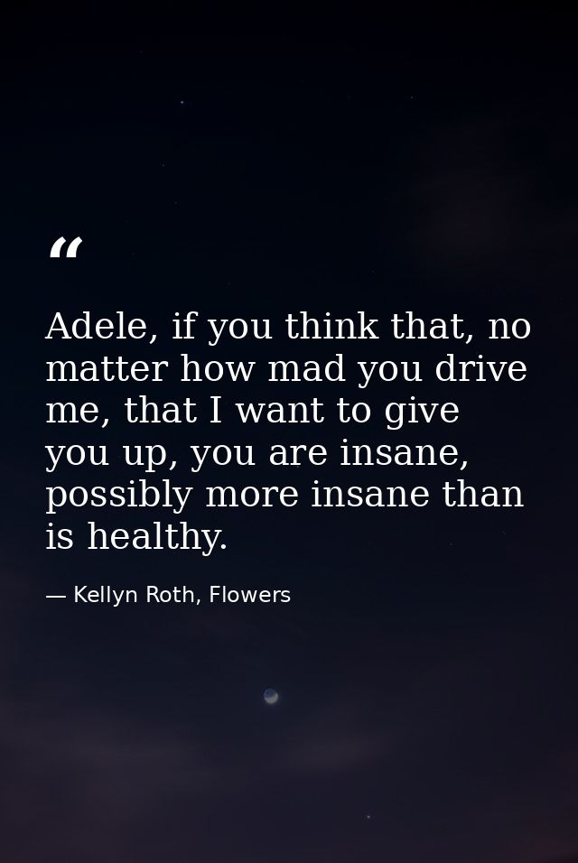 Adele, if you think that, no matter how mad you drive me, that I want to give you up, you are insane, possibly more insa — Kellyn Roth, Flowers