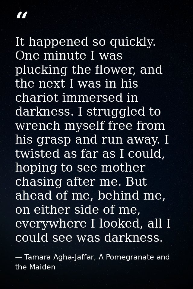 It happened so quickly. One minute I was plucking the flower, and the next I was in his chariot immersed in darkness. I  — Tamara Agha-Jaffar, A Pomegranate and the Maiden