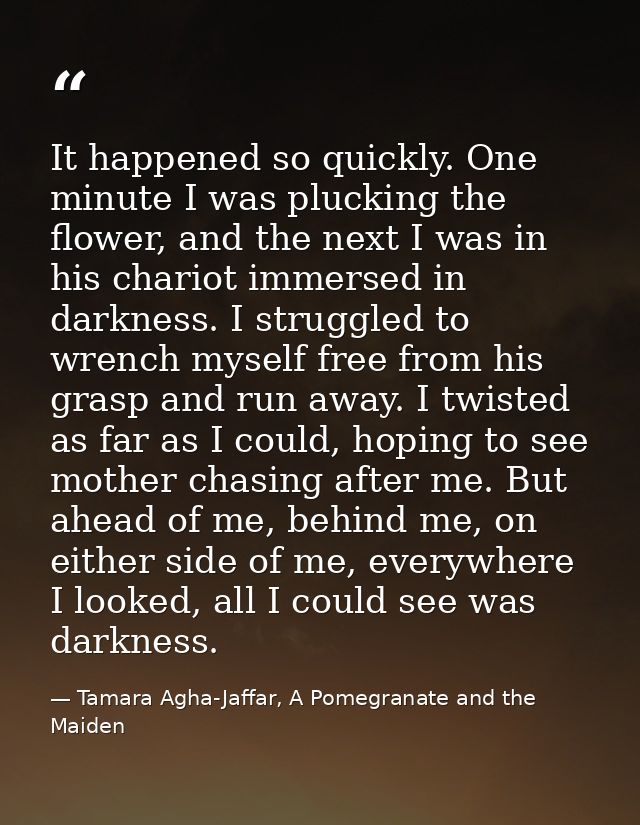 It happened so quickly. One minute I was plucking the flower, and the next I was in his chariot immersed in darkness. I  — Tamara Agha-Jaffar, A Pomegranate and the Maiden
