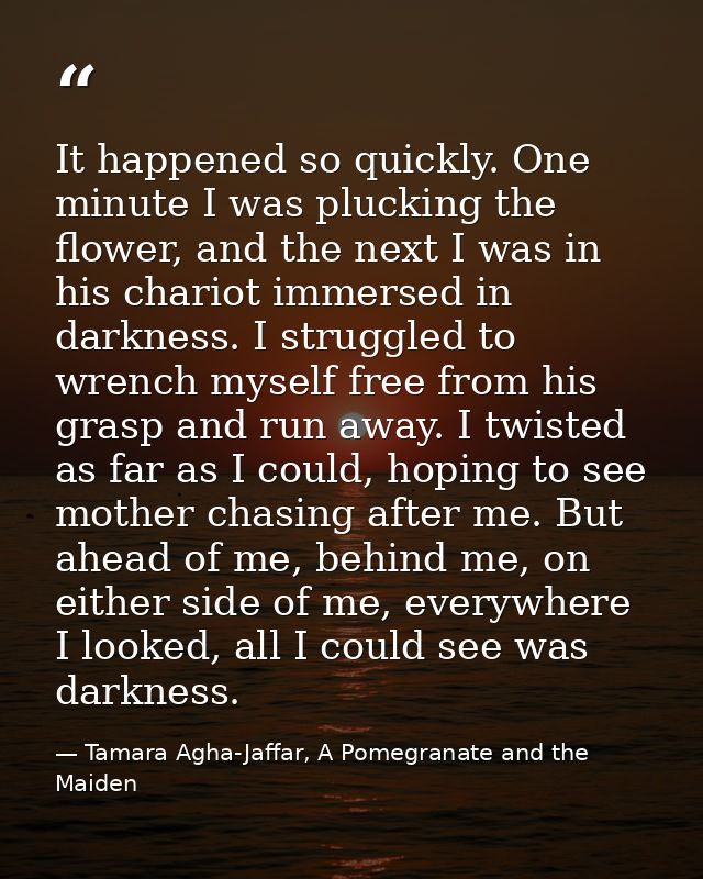 It happened so quickly. One minute I was plucking the flower, and the next I was in his chariot immersed in darkness. I  — Tamara Agha-Jaffar, A Pomegranate and the Maiden