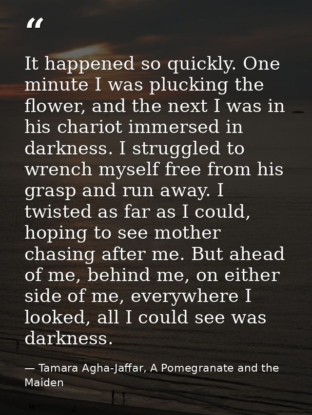 It happened so quickly. One minute I was plucking the flower, and the next I was in his chariot immersed in darkness. I  — Tamara Agha-Jaffar, A Pomegranate and the Maiden