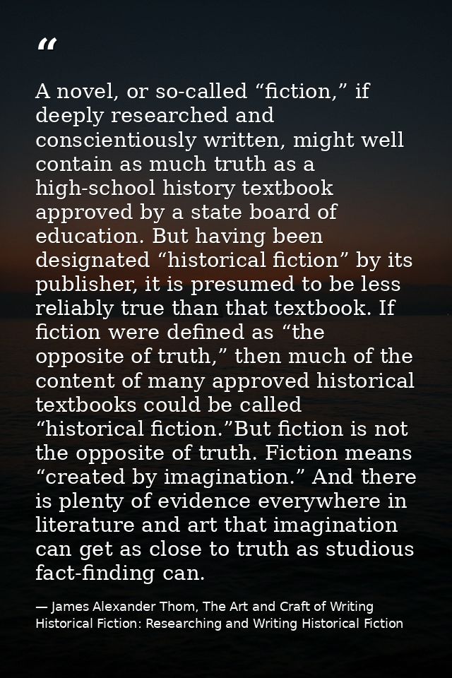 A novel, or so-called “fiction,” if deeply researched and conscientiously written, might well contain as much truth as a — James Alexander Thom, The Art and Craft of Writing Historical Fiction: Researching and Writing Historical Fiction