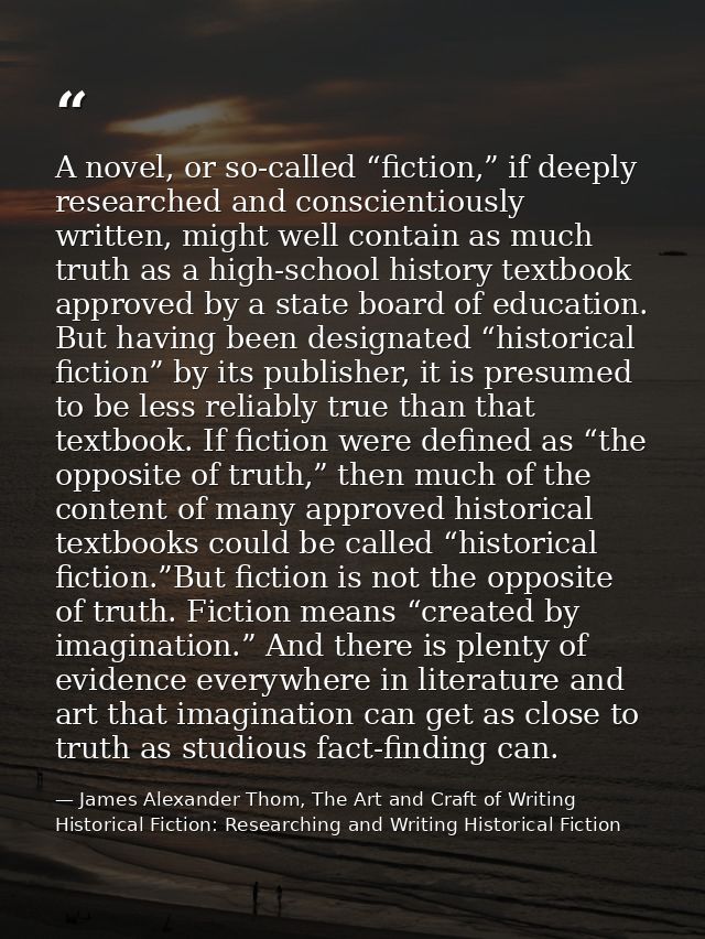 A novel, or so-called “fiction,” if deeply researched and conscientiously written, might well contain as much truth as a — James Alexander Thom, The Art and Craft of Writing Historical Fiction: Researching and Writing Historical Fiction