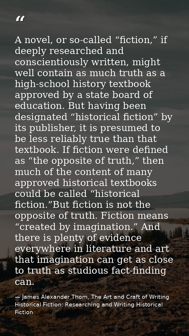 A novel, or so-called “fiction,” if deeply researched and conscientiously written, might well contain as much truth as a — James Alexander Thom, The Art and Craft of Writing Historical Fiction: Researching and Writing Historical Fiction