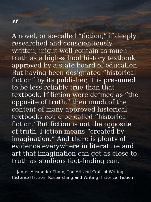 A novel, or so-called “fiction,” if deeply researched and conscientiously written, might well contain as much truth as a — James Alexander Thom, The Art and Craft of Writing Historical Fiction: Researching and Writing Historical Fiction