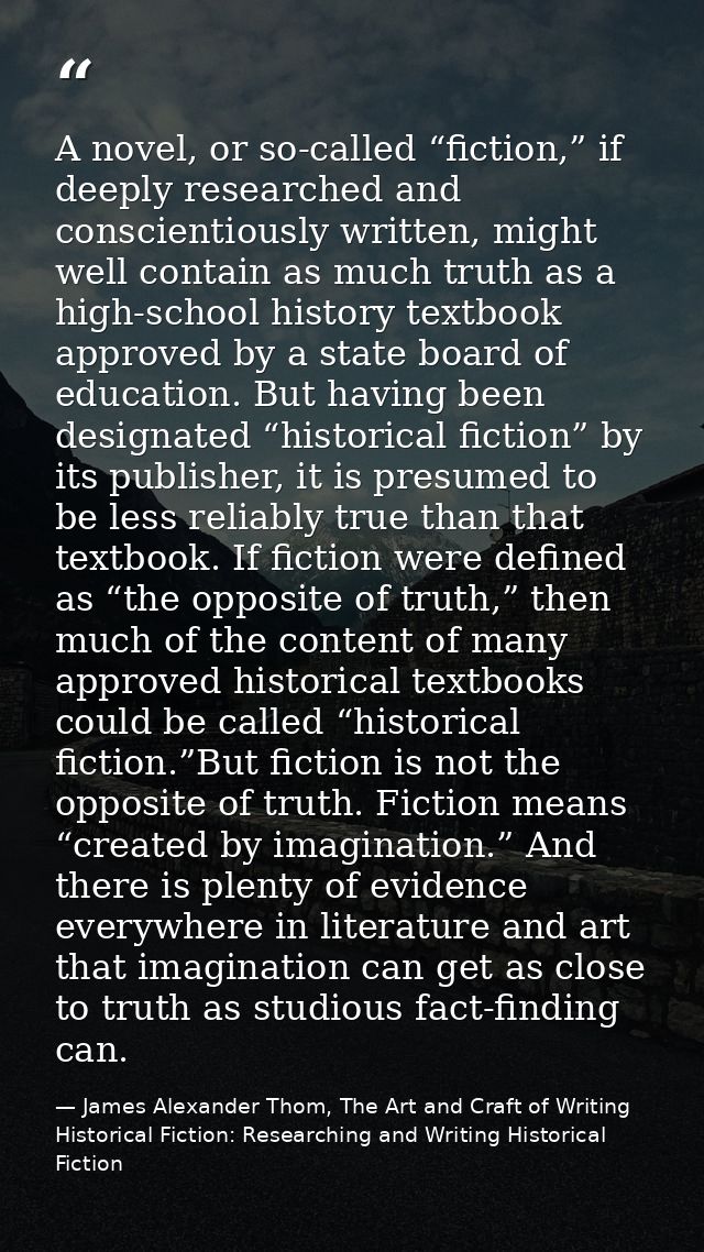 A novel, or so-called “fiction,” if deeply researched and conscientiously written, might well contain as much truth as a — James Alexander Thom, The Art and Craft of Writing Historical Fiction: Researching and Writing Historical Fiction