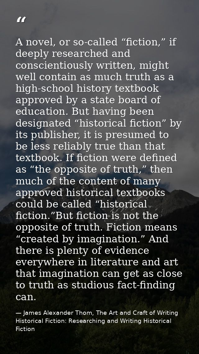 A novel, or so-called “fiction,” if deeply researched and conscientiously written, might well contain as much truth as a — James Alexander Thom, The Art and Craft of Writing Historical Fiction: Researching and Writing Historical Fiction
