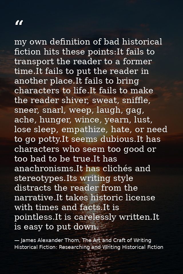 my own definition of bad historical fiction hits these points:It fails to transport the reader to a former time.It fails — James Alexander Thom, The Art and Craft of Writing Historical Fiction: Researching and Writing Historical Fiction