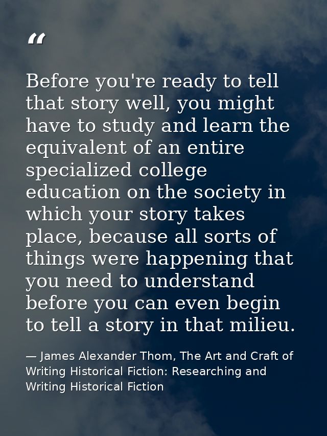 Before you're ready to tell that story well, you might have to study and learn the equivalent of an entire specialized c — James Alexander Thom, The Art and Craft of Writing Historical Fiction: Researching and Writing Historical Fiction