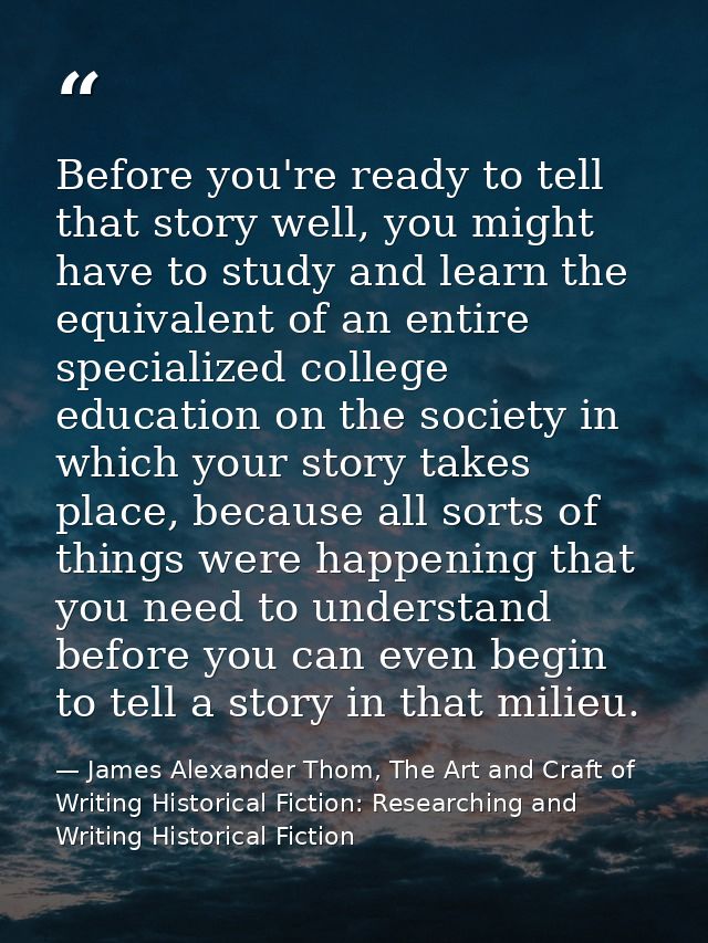 Before you're ready to tell that story well, you might have to study and learn the equivalent of an entire specialized c — James Alexander Thom, The Art and Craft of Writing Historical Fiction: Researching and Writing Historical Fiction