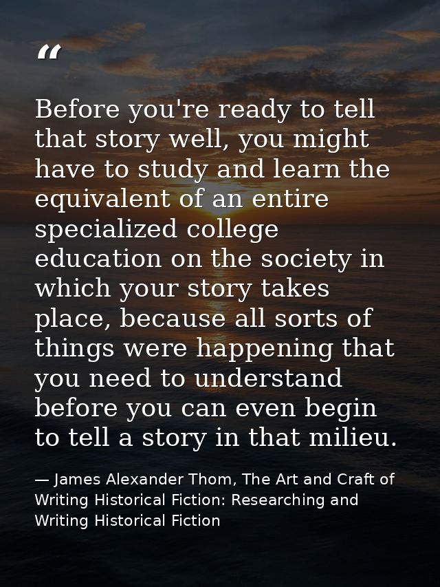 Before you're ready to tell that story well, you might have to study and learn the equivalent of an entire specialized c — James Alexander Thom, The Art and Craft of Writing Historical Fiction: Researching and Writing Historical Fiction
