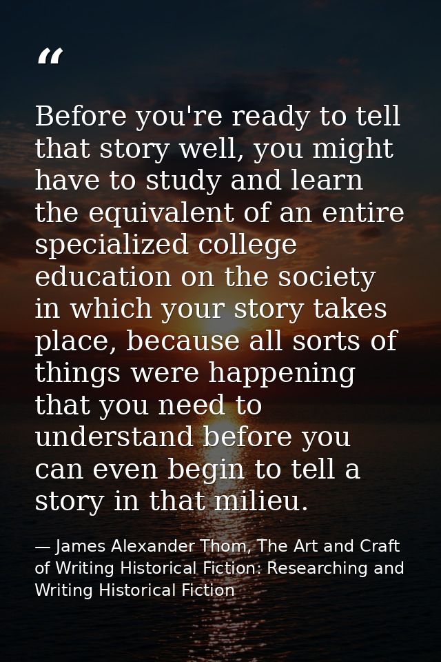 Before you're ready to tell that story well, you might have to study and learn the equivalent of an entire specialized c — James Alexander Thom, The Art and Craft of Writing Historical Fiction: Researching and Writing Historical Fiction